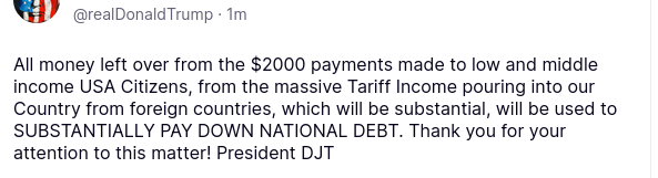 DementiaDon's post on his antisocial media platform reads:
"Donald J. Trump
@realDonaldTrump
·
1m

All money left over from the $2000 payments made to low and middle income USA Citizens, from the massive Tariff Income pouring into our Country from foreign countries, which will be substantial, will be used to SUBSTANTIALLY PAY DOWN NATIONAL DEBT. Thank you for your attention to this matter! President DJT"