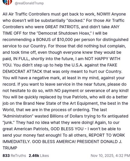 The screenshot with DementiaDon's secretion on his antisocial media platform reads:
"@realDonaldTrump

All Air Traffic Controllers must get back to work, NOW!!! Anyone who doesn’t will be substantially “docked.” For those Air Traffic Controllers who were GREAT PATRIOTS, and didn’t take ANY TIME OFF for the “Democrat Shutdown Hoax,” I will be recommending a BONUS of $10,000 per person for distinguished service to our Country. For those that did nothing but complain, and took time off, even though everyone knew they would be paid, IN FULL, shortly into the future, I am NOT HAPPY WITH YOU. You didn’t step up to help the U.S.A. against the FAKE DEMOCRAT ATTACK that was only meant to hurt our Country. You will have a negative mark, at least in my mind, against your record. If you want to leave service in the near future, please do not hesitate to do so, with NO payment or severance of any kind! You will be quickly replaced by true Patriots, who will do a better job on the Brand New State of the Art Equipment, the best in the World, that we are in the process of ordering. The last “Administration” wasted Billions of Dollars trying to fix antiquated “junk.” They had no idea what they were doing! Again, to our great American Patriots, GOD BLESS YOU - I won’t be able to send your money fast enough! To all others, REPORT TO WORK IMMEDIATELY. GOD BLESS AMERICA! PRESIDENT DONALD J. TRUMP
Nov 10, 2025, 4:32 PM"