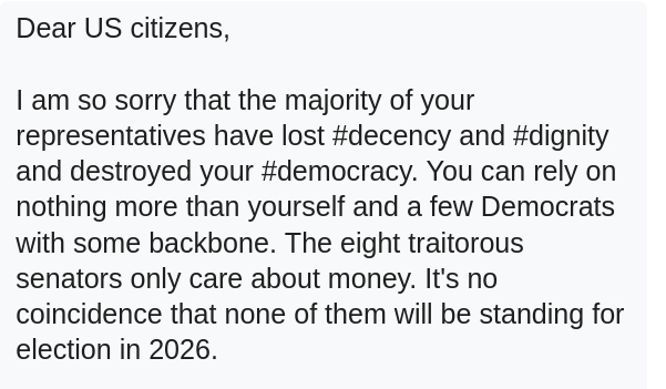 My screenshot reads:
"Dear US citizens,

I am so sorry that the majority of your representatives have lost #decency and #dignity and destroyed your #democracy. You can rely on nothing more than yourself and a few Democrats with some backbone. The eight traitorous senators only care about money. It's no coincidence that none of them will be standing for election in 2026."
