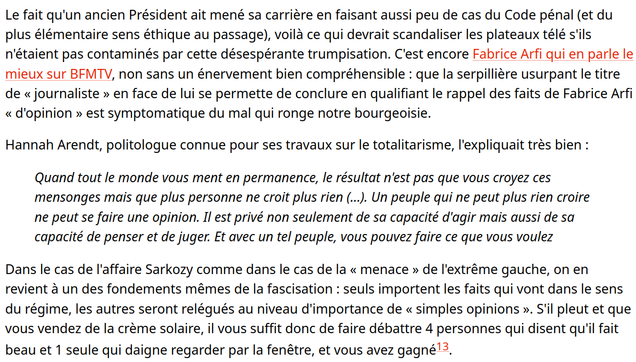 Le fait qu'un ancien Président ait mené sa carrière en faisant aussi peu de cas du Code pénal (et du plus élémentaire sens éthique au passage), voilà ce qui devrait scandaliser les plateaux télé s'ils n'étaient pas contaminés par cette désespérante trumpisation. C'est encore Fabrice Arfi qui en parle le mieux sur BFMTV, non sans un énervement bien compréhensible : que la serpillière usurpant le titre de « journaliste » en face de lui se permette de conclure en qualifiant le rappel des faits de Fabrice Arfi « d'opinion » est symptomatique du mal qui ronge notre bourgeoisie.
Hannah Arendt, politologue connue pour ses travaux sur le totalitarisme, l'expliquait très bien :
Quand tout le monde vous ment en permanence, le résultat n'est pas que vous croyez ces mensonges mais que plus personne ne croit plus rien (...). Un peuple qui ne peut plus rien croire ne peut se faire une opinion. Il est privé non seulement de sa capacité d'agir mais aussi de sa capacité de penser et de juger. Et avec un tel peuple, vous pouvez faire ce que vous voulez
Dans le cas de l'affaire Sarkozy comme dans le cas de la « menace » de l'extrême gauche, on en revient à un des fondements mêmes de la fascisation : seuls importent les faits qui vont dans le sens du régime, les autres seront relégués au niveau d'importance de « simples opinions ». S'il pleut et que vous vendez de la crème solaire, il vous suffit donc de faire débattre 4 personnes qui disent qu'il fait beau et 1 seule qui daigne (...)