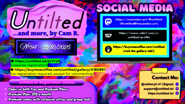 (to the left)
Untilted... and more, by Cam R.
No. 94 - 11/10/2025
https://untilted.lol/b/Vrvif
(requires registration)
https://buymeacoffee.com/untilted/gallery/4185991
(no registration required, except for commenting)

untilted.lol Registration Details:
Comic in both Free and Premium Plans!
Premium Plan: $10 a month!
Premium comes with exclusive extras and group chat!

(to the right)
Social Media
Follow me on:
Mastodon: https://mastodon.art/@untilted (in blue)
Side 7: https://side7.com/u/untilted/profile (in black)
Buy Me A Coffee: https://buymeacoffee.com/untilted (in yellow)

Contact Me:
Signal: (at)xaltwcyh.41
Email: support (at) untilted.lol
Website: https://untilted.lol

background is yet another abstract artwork of various colors, but very purplish and pinkish in tone. like one of those drippy paintings or tie dye shirts.

(the reason I show a self-promotion image instead of posting the actual comic is because platforms have a tendency to shrink down the image to the extent that all original data gets easily lost, so I redirect viewers to websites that actually maintain the image instead. If you want to instantly see what the latest comic looks like, go over to the Buy Me A Coffee gallery page instead and check the descriptions. Alt text is provided there too in the description)

© 2025 Cam R. All rights reserved.