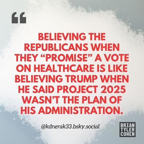 A graphic with a white and gray gradient background contains bold red text that reads:
“BELIEVING THE REPUBLICANS WHEN THEY ‘PROMISE’ A VOTE ON HEALTHCARE IS LIKE BELIEVING TRUMP WHEN HE SAID PROJECT 2025 WASN’T THE PLAN OF HIS ADMINISTRATION.”
At the bottom, it credits @kdnerak33.bsky.social, and in the corner is the logo BRIAN TYLER COHEN.