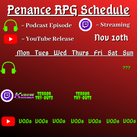 Red and dark background with white and green text reading "Penance RPG Schedule November tenth"
Green headphones on row 1 are marked as a new podcast episode, a twitch logo as streaming on row 2 and a YouTube logo as YouTube release on row 3.

The lower half has a table with the days Monday to Sunday, with row one being podcast episode, two being twitch and row three being youtube. Underneath are logos for each game. 

Monday -  Kusoge Corner and VODs
Tuesday -  Terror Tryouts and  VODs
Wednesday -  VODs
Thursday - Terror Tryouts and VODs
Friday - VODs
Saturday - VODs
Sunday - Question mark podcast episode and VODs