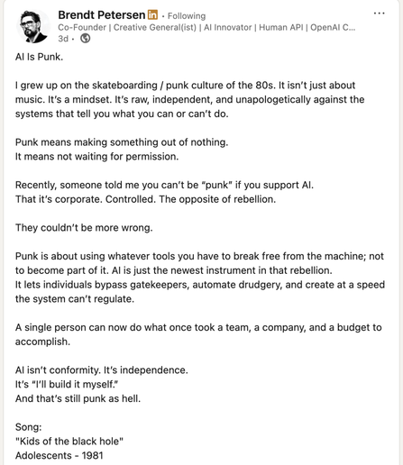 Screenshot of a LinkedIn post by Brendt Petersen titled “AI Is Punk.” In the post, Petersen writes: “I grew up on the skateboarding / punk culture of the 80s. It isn’t just about music. It’s a mindset. It’s raw, independent, and unapologetically against the systems that tell you what you can or can’t do. Punk means making something out of nothing. It means not waiting for permission. Recently, someone told me you can’t be ‘punk’ if you support AI. That it’s corporate. Controlled. The opposite of rebellion. They couldn’t be more wrong. Punk is about using whatever tools you have to break free from the machine; not to become part of it. AI is just the newest instrument in that rebellion. It lets individuals bypass gatekeepers, automate drudgery, and create at a speed the system can’t regulate. A single person can now do what once took a team, a company, and a budget to accomplish. AI isn’t conformity. It’s independence. It’s ‘I’ll build it myself.’ And that’s still punk as hell.”