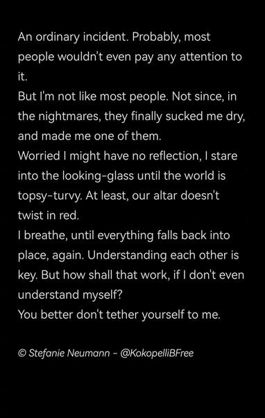 An ordinary incident. Probably, most people wouldn't even pay any attention to it.
But I'm not like most people. Not since, in the nightmares, they finally sucked me dry, and made me one of them.
Worried I might have no reflection, I stare into the looking-glass until the world is topsy-turvy. At least, our altar doesn't twist in red.
I breathe, until everything falls back into place, again. Understanding each other is key. But how shall that work, if I don't even understand myself?
You better don't tether yourself to me.

© Stefanie Neumann - @KokopelliBFree
