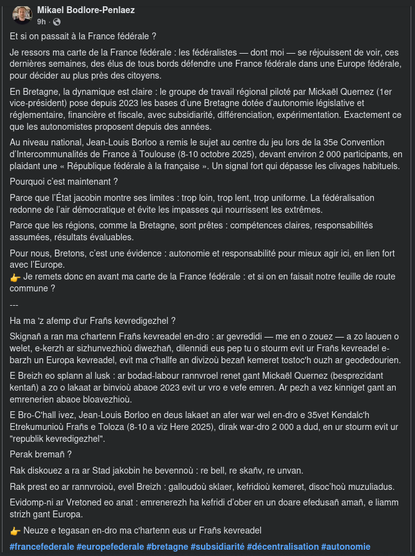 Et si on passait à la France fédérale ?  Je ressors ma carte de la France fédérale : les fédéralistes — dont moi — se réjouissent de voir, ces dernières semaines, des élus de tous bords défendre une France fédérale dans une Europe fédérale, pour décider au plus près des citoyens.

En Bretagne, la dynamique est claire : le groupe de travail régional piloté par Mickaël Quernez (1er vice-président) pose depuis 2023 les bases d’une Bretagne dotée d’autonomie législative et réglementaire, financière et fiscale, avec subsidiarité, différenciation, expérimentation. Exactement ce que les autonomistes proposent depuis des années.

Au niveau national, Jean-Louis Borloo a remis le sujet au centre du jeu lors de la 35e Convention d’Intercommunalités de France à Toulouse (8-10 octobre 2025), devant environ 2 000 participants, en plaidant une « République fédérale à la française ». Un signal fort qui dépasse les clivages habituels.

Pourquoi c’est maintenant ?
Parce que l’État jacobin montre ses limites : trop loin, trop lent, trop uniforme. La fédéralisation redonne de l’air démocratique et évite les impasses qui nourrissent les extrêmes.

Parce que les régions, comme la Bretagne, sont prêtes : compétences claires, responsabilités assumées, résultats évaluables.

Pour nous, Bretons, c’est une évidence : autonomie et responsabilité pour mieux agir ici, en lien fort avec l’Europe.
👉 Je remets donc en avant ma carte de la France fédérale : et si on en faisait notre feuille de route commune ?