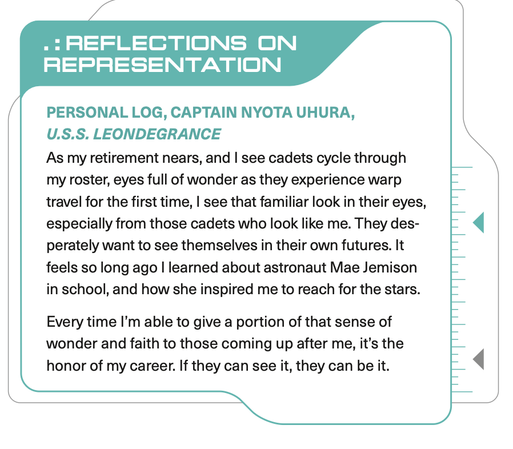 . REFLECTIONS ON REPRESENTATION

PERSONAL LOG, CAPTAIN NYOTA UHURA, U.S.S. LEONDEGRANCE

As my retirement nears, and I see cadets cycle through my roster, eyes full of wonder as they experience warp travel for the first time, I see that familiar look in their eyes, especially from those cadets who look like me. They desperately want to see themselves in their own futures. It feels so long ago I learned about astronaut Mae Jemison in school, and how she inspired me to reach for the stars.

Every time I’m able to give a portion of that sense of wonder and faith to those coming up after me, it’s the honor of my career. If they can see it, they can be it.