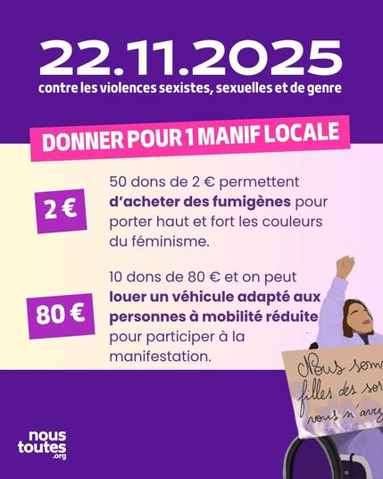 Affiche de collecte de fonds sur fond violet et jaune pâle. Le texte "22 novembre 2025 contre les violences sexistes, sexuelles et de genre" est en haut. Un encart rose indique "DONNER POUR une MANIF LOCALE". Deux encarts violets mettent en évidence les montants et leurs objectifs :
​"50 dons de 2 € permettent d'acheter des fumigènes pour porter haut et fort les couleurs du féminisme."
​"10 dons de 80 € et on peut louer un véhicule adapté aux personnes à mobilité réduite pour participer à la manifestation."
En bas à droite, une femme est assise dans un fauteuil roulant, le poing levé, tenant une pancarte sur laquelle on peut lire "Nous sommes les filles des sorcières que vous n'avez pas brûlées". Le logo "nous toutes .org" est en bas à gauche.