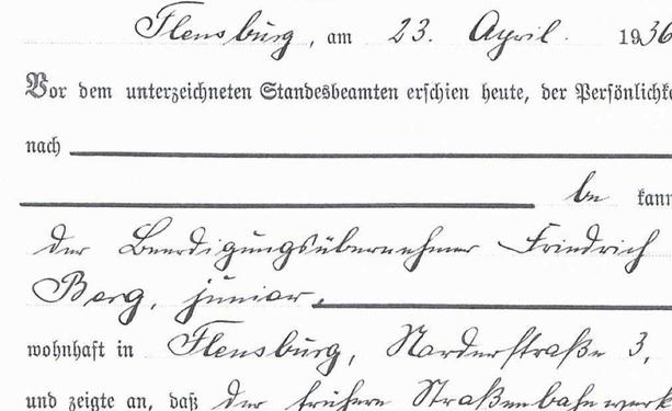 Auszug aus Eheurkunde:

Flensburg, den 23. April 1936

Vor dem unterzeichneten Standesbeamten erschien heute, der Persönlichkeit nach bekannt, der Beerdigungsübernehmer Friedrich Berg, junior, wohnhaft in Flensburg, Norderstraße 3, und zeigte an, dass der frühere Straßenbahnwerk[meister]