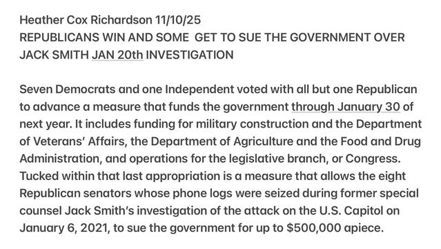 Heather Cox Richardson 11/10/25
REPUBLICANS WIN AND SOME GET TO SUE THE GOVERNMENT OVER
JACK SMITH JAN 20th INVESTIGATION
Seven Democrats and one Independent voted with all but one Republican
to advance a measure that funds the government through January 30 of
next year. It includes funding for military construction and the Department
of Veterans’ Affairs, the Department of Agriculture and the Food and Drug
Administration, and operations for the legislative branch, or Congress.
Tucked within that last appropriation is a measure that allows the eight
Republican senators whose phone logs were seized during former special
counsel Jack Smith's investigation of the attack on the U.S. Capitol on
January 6, 2021, to sue the government for up to $500,000 apiece.