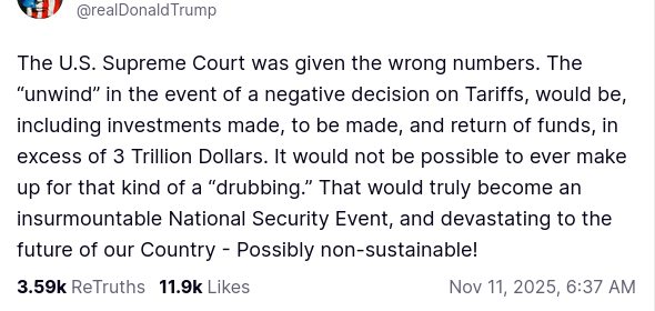 The screenshot with DementiaDon's secretion on his antisocial media platform reads:
"@realDonaldTrump

The U.S. Supreme Court was given the wrong numbers. The “unwind” in the event of a negative decision on Tariffs, would be, including investments made, to be made, and return of funds, in excess of 3 Trillion Dollars. It would not be possible to ever make up for that kind of a “drubbing.” That would truly become an insurmountable National Security Event, and devastating to the future of our Country - Possibly non-sustainable!
Nov 11, 2025, 6:37 AM"