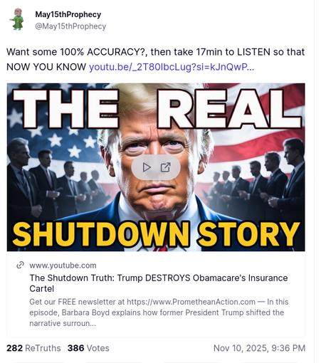 The screenshot with the conspiracy theory DementiaDon quoted on his antisocial media platform -you can't make this shit up- reads:
"Want some 100% ACCURACY?, then take 17min to LISTEN so that NOW YOU KNOW youtu.be/_2T80IbcLug?si=kJnQwP
The Real Shutdown Story
www.youtube.com
The Shutdown Truth: Trump DESTROYS Obamacare's Insurance Cartel
Get our FREE newsletter at https://www.PrometheanAction.com — In this episode, Barbara Boyd explains how former President Trump shifted the narrative surroun...
Nov 10, 2025, 9:36 PM""