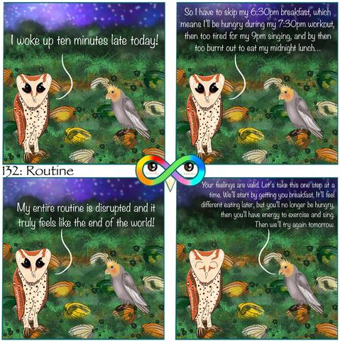 132: Routine

Photo Description:
Panel 1: Nighttime in an overgrown pumpkin patch background. Sky is purple gradient with shining stars. Grass is long. Green, white, yellow, and orange textured pumpkins have vines.
There is a cockatiel named Lemon and a stressed oriental bay owl named Dumpling.
Dumpling begins, "I woke up ten minutes late today!"

Panel 2: He continues, "So I have to skip my 6:30pm breakfast, which means I'll be hungry during my 7:30pm workout, then too tired for my 9pm singing, and by then too burnt out to eat my midnight lunch..."

Panel 3: Dumpling finishes, "My entire routine is disrupted and it truly feels like the end of the world!"

Panel 4: Lemon replies, "Your feelings are valid. Let's take this one step at a time. We'll start by getting you breakfast. It'll feel different eating later, but you'll no longer be hungry, then you'll have energy to exercise and sing. Then we'll try again tomorrow."
Dumpling is feeling a little better.
