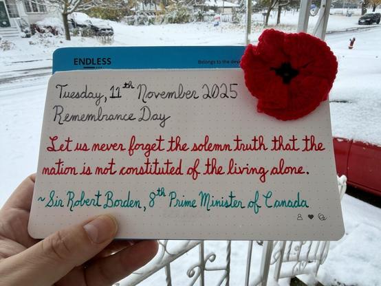 A Remembrance Day pen quote of Sir James Borden (8th Prime Minister of Canada) that reads: “Let us never forget the solemn truth that the nation is not constituted of the living alone.”

Written using Pilot Iroshizuku Kiri-Same (Spring Showers), and Diamine inks: Poppy Red & Steel Blue.