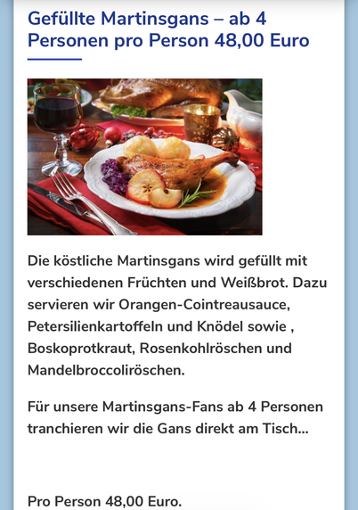 Screenshot Restaurantseite.

Gefüllte Martinsgans — ab 4 Personen pro Person 48,00 Euro

Die Köstliche Martinsgans wird gefüllt mit
verschiedenen Früchten und Weißbrot. Dazu servieren wir Orangen-Cointreausauce,
Petersilienkartoffeln und Knödel sowie
Boskoprotkraut, Rosenkohlröschen und
Mandelbroccoliroschen.
für unsere Martinsgans-Fans ab 4 Personen
tranchieren wir die Gans direkt am Tisch...
Pro Person 48,00 Euro.