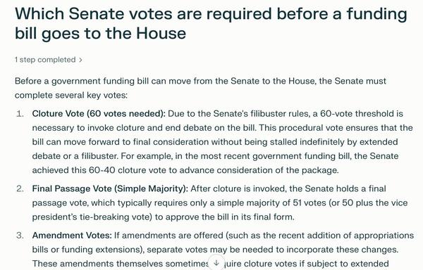 Which Senate votes are required before a funding bill goes to the House
1step completed >
Before a government funding bill can move from the Senate to the House, the Senate must complete several key votes:
1. Cloture Vote (60 votes needed): Due to the Senate's filibuster rules, a 60-vote threshold is necessary to invoke cloture and end debate on the bill. This procedural vote ensures that the bill can move forward to final consideration without being stalled indefinitely by extended debate or a filibuster. For example, in the most recent government funding bill, the Senate
achieved this 60-40 cloture vote to advance consideration of the package.
2. Final Passage Vote (Simple Majority): After cloture is invoked, the Senate holds a final passage vote, which typically requires only a simple majority of 51 votes (or 50 plus the vice president's tie-breaking vote) to approve the bill in its final form.
3. Amendment Votes: If amendments are offered (such as the recent addition of appropriations
bills or funding extensions), separate votes may be needed to incorporate these changes.
These amendments themselves sometimes Vv juire cloture votes if subject to extended
CALL GET THE 8 TO FLIP THEIR VOTE