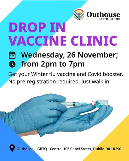 Outhouse LGBTQ+ CENTRE 
DROP IN VACCINE CLINIC # Wednesday, 26 November; from 2pm to 7pm Get your Winter flu vaccine and Covid booster, No pre-registration required. Just walk in! 
Outhouse, LGBTQ+ Centre. 105 Capel Street, Dublin D01 R290