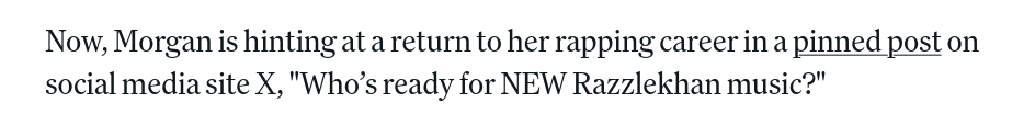 Now, Morgan is hinting at a return to her rapping career in a pinned post on social media site X, "Who's ready for NEW Razzlekhan music?"