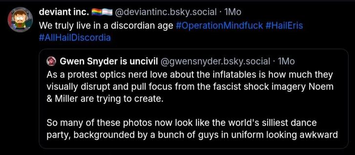 @deviantinc.bsky.social 
We truly live in a discordian age #OperationMindfuck #HailEris
#AIIHailDiscordia


@gwensnyder.bsky.social
As a protest optics nerd love about the inflatables is how much they
visually disrupt and pull focus from the fascist shock imagery Noem
& Miller are trying to create.

So many of these photos now look like the world's silliest dance
party, backgrounded by a bunch of guys in uniform looking awkward