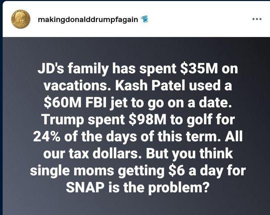 Posted by makingdonalddrumpfagain:
"JD's family has spent $35M on vacations. Kash Patel used a $60M FBI jet to go on a date. Trump spent $98M to golf for 24% of the days of this term. All
our tax dollars. But you think single moms getting $6 a day for SNAP is the problem?"