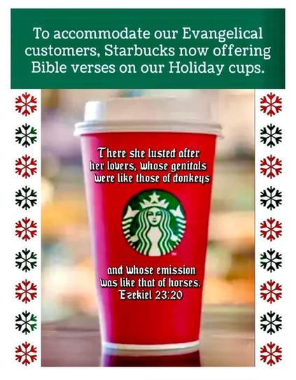 To accommodate our Evangelical customers, Starbucks now offering Bible verses on our Holiday cups.

There she lusted after her lovers, whose genitals were like those of donkeys

and whose emission was like that of horses.

Ezekiel 23:20