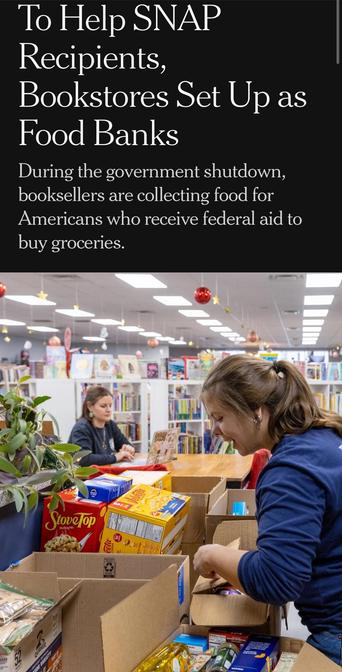 Recipients,
Bookstores Set Up as
Food Banks
During the government shutdown, booksellers are collecting food for Americans who receive federal aid to buy groceries.

Image caption (not shown): Anna Lindvay, who works at Werner Books, packs boxes of donated food.Credit...Andrea Wenglowskyj for The New York Times

By Elizabeth A. Harris and Alexandra Alter
Nov. 11, 2025, 10:31 a.m. ET

https://www.nytimes.com/2025/11/11/books/bookstores-food-banks-snap-recipients.html

Accessed: 11 November 2025 at 1340 PST