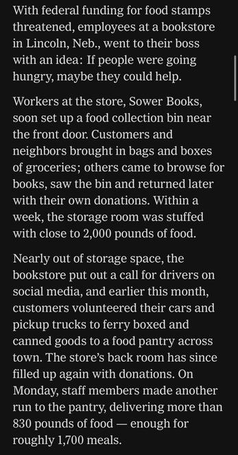 With federal funding for food stamps threatened, employees at a bookstore in Lincoln, Neb., went to their boss with an idea: If people were going hungry, maybe they could help.
Workers at the store, Sower Books, soon set up a food collection bin near the front door. Customers and neighbors brought in bags and boxes of groceries; others came to browse for books, saw the bin and returned later with their own donations. Within a week, the storage room was stuffed with close to 2,000 pounds of food.
Nearly out of storage space, the bookstore put out a call for drivers on social media, and earlier this month, customers volunteered their cars and pickup trucks to ferry boxed and canned goods to a food pantry across town. The store's back room has since filled up again with donations. On Monday, staff members made another run to the pantry, delivering more than 830 pounds of food - enough for roughly 1,700 meals.

https://www.nytimes.com/2025/11/11/books/bookstores-food-banks-snap-recipients.html

Accessed: 11 November 2025 at 1340 PST