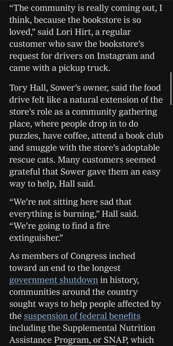 "The community is really coming out, I think, because the bookstore is so loved," said Lori Hirt, a regular customer who saw the bookstore's request for drivers on Instagram and came with a pickup truck.
Tory Hall, Sower's owner, said the food drive felt like a natural extension of the store's role as a community gathering place, where people drop in to do puzzles, have coffee, attend a book club and snuggle with the store's adoptable rescue cats. Many customers seemed grateful that Sower gave them an easy way to help, Hall said.
"We're not sitting here sad that everything is burning," Hall said.
"We're going to find a fire extinguisher."
As members of Congress inched toward an end to the longest government shutdown in history, communities around the country sought ways to help people affected by the suspension of federal benefits including the Supplemental Nutrition Assistance Program, or SNAP, which

https://www.nytimes.com/2025/11/11/books/bookstores-food-banks-snap-recipients.html

Accessed: 11 November 2025 at 1340 PST