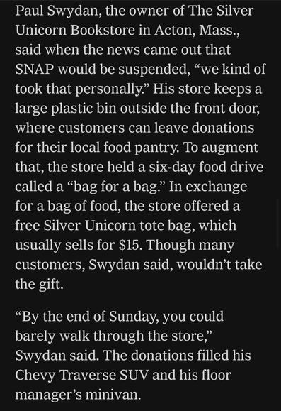 Paul Swydan, the owner of The Silver Unicorn Bookstore in Acton, Mass., said when the news came out that SNAP would be suspended, "we kind of took that personally." His store keeps a large plastic bin outside the front door, where customers can leave donations for their local food pantry. To augment that, the store held a six-day food drive called a "bag for a bag." In exchange for a bag of food, the store offered a free Silver Unicorn tote bag, which usually sells for $15. Though many customers, Swydan said, wouldn't take the gift.
"By the end of Sunday, you could barely walk through the store," Swydan said. The donations filled his Chevy Traverse SUV and his floor manager's minivan.

https://www.nytimes.com/2025/11/11/books/bookstores-food-banks-snap-recipients.html

Accessed: 11 November 2025 at 1340 PST