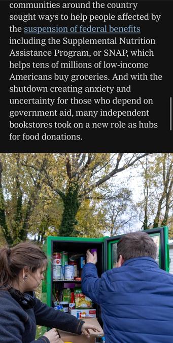 communities around the country sought ways to help people affected by the suspension of federal benefits including the Supplemental Nutrition Assistance Program, or SNAP, which helps tens of millions of low-income Americans buy groceries. And with the shutdown creating anxiety and uncertainty for those who depend on government aid, many independent bookstores took on a new role as hubs for food donations.

Image caption (not shown): Refilling a Little Free Pantry in Erie, Pa.Credit...Andrea Wenglowskyj for The New York Times


https://www.nytimes.com/2025/11/11/books/bookstores-food-banks-snap-recipients.html

Accessed: 11 November 2025 at 1340 PST