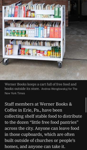 Image caption (not shown): Werner Books keeps a cart full of free food and books outside its store. Andrea Wenglowskyj for The New York Times

Staff members at Werner Books & Coffee in Erie, Pa., have been collecting shelf stable food to distribute to the dozen "little free food pantries" across the city. Anyone can leave food in those cupboards, which are often built outside of churches or people's homes, and anyone can take it.

https://www.nytimes.com/2025/11/11/books/bookstores-food-banks-snap-recipients.html

Accessed: 11 November 2025 at 1340 PST