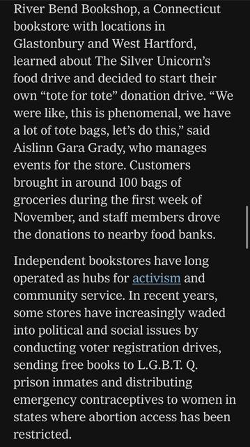 River Bend Bookshop, a Connecticut bookstore with locations in Glastonbury and West Hartford, learned about The Silver Unicorn's food drive and decided to start their own "tote for tote" donation drive. "We were like, this is phenomenal, we have a lot of tote bags, let's do this," said Aislinn Gara Grady, who manages events for the store. Customers brought in around 100 bags of groceries during the first week of November, and staff members drove the donations to nearby food banks.
Independent bookstores have long operated as hubs for activism and community service. In recent years, some stores have increasingly waded into political and social issues by conducting voter registration drives, sending free books to L.G.B.T. Q. prison inmates and distributing emergency contraceptives to women in states where abortion access has been restricted.

https://www.nytimes.com/2025/11/11/books/bookstores-food-banks-snap-recipients.html

Accessed: 11 November 2025 at 1340 PST