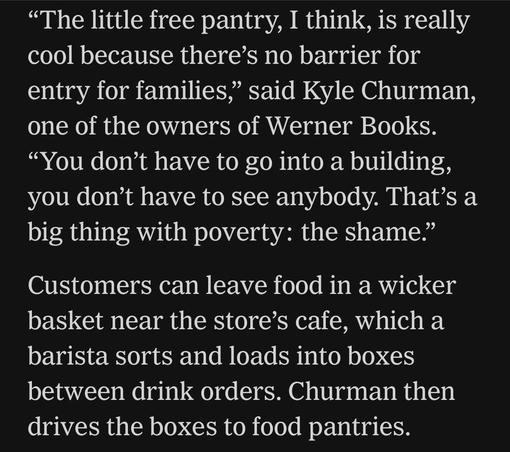 "The little free pantry, I think, is really cool because there's no barrier for entry for families," said Kyle Churman, one of the owners of Werner Books.
"You don't have to go into a building, you don't have to see anybody. That's a big thing with poverty: the shame."
Customers can leave food in a wicker basket near the store's cafe, which a barista sorts and loads into boxes between drink orders. Churman then drives the boxes to food pantries.

By Elizabeth A. Harris and Alexandra Alter
Nov. 11, 2025, 10:31 a.m. ET

https://www.nytimes.com/2025/11/11/books/bookstores-food-banks-snap-recipients.html

Accessed: 11 November 2025 at 1340 PST