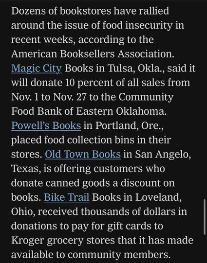 Dozens of bookstores have rallied around the issue of food insecurity in recent weeks, according to the American Booksellers Association.
Magic City Books in Tulsa, Okla., said it will donate 10 percent of all sales from Nov. 1 to Nov. 27 to the Community Food Bank of Eastern Oklahoma.
Powell's Books in Portland, Ore., placed food collection bins in their stores. Old Town Books in San Angelo, Texas, is offering customers who donate canned goods a discount on books. Bike Trail Books in Loveland, Ohio, received thousands of dollars in donations to pay for gift cards to Kroger grocery stores that it has made available to community members.

https://www.nytimes.com/2025/11/11/books/bookstores-food-banks-snap-recipients.html

Accessed: 11 November 2025 at 1340 PST