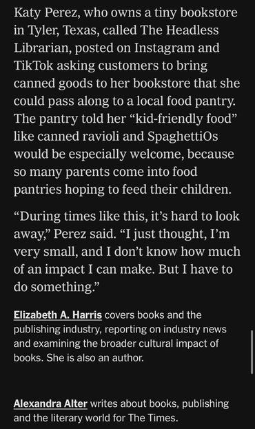 Katy Perez, who owns a tiny bookstore in Tyler, Texas, called The Headless Librarian, posted on Instagram and TikTok asking customers to bring canned goods to her bookstore that she could pass along to a local food pantry.
The pantry told her "kid-friendly food" like canned ravioli and SpaghettiOs would be especially welcome, because so many parents come into food pantries hoping to feed their children.
"During times like this, it's hard to look away," Perez said. "I just thought, I'm very small, and I don't know how much of an impact I can make. But I have to do something."
Elizabeth A. Harris covers books and the publishing industry, reporting on industry news and examining the broader cultural impact of books. She is also an author.
Alexandra Alter writes about books, publishing and the literary world for The Times.

https://www.nytimes.com/2025/11/11/books/bookstores-food-banks-snap-recipients.html

Accessed: 11 November 2025 at 1340 PST