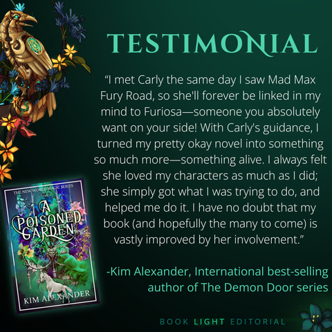 Solid dark green background. Turquoise texts on the top that says, “Testimonials.” On the bottom right corner, the company name, “Book Light Editorial” is there in green font next to a dark jade colored flower. On the left side of the graphic, there is a golden raven sitting on a branch that is covered in flowers. The main text reads, ““I met Carly the same day I saw Mad Max Fury Road, so she'll forever be linked in my mind to Furiosa—someone you absolutely want on your side! With Carly's guidance, I turned my pretty okay novel into something so much more—something alive. I always felt she loved my characters as much as I did; she simply got what I was trying to do, and helped me do it. I have no doubt that my book (and hopefully the many to come) is vastly improved by her involvement.’ -Kim Alexander, International best-selling author of The Demon Door series”