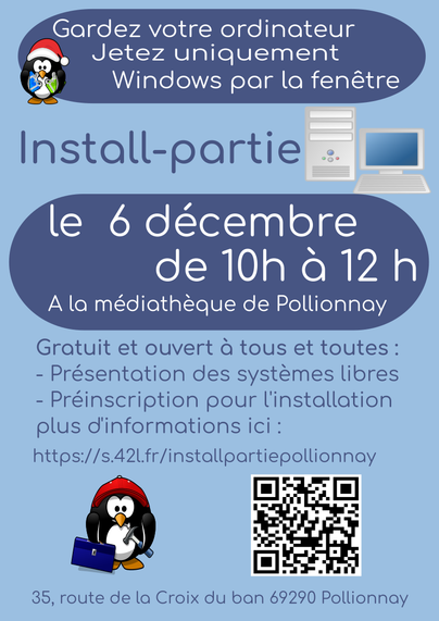 Affiche pour une install-partie
Jetez uniquement 
Windows par la fenêtre
Gardez votre ordinateur

Install-partie
le 6 décembre
de 10h à 12 h
A la médiathèque de Pollionnay
35, route de la Croix du ban 69290 Pollionnay
Gratuit et ouvert à tous et toutes :
- Présentation des systèmes libres
- Préinscription pour l'installation
plus d'informations ici :
https://s.42l.fr/installpartiepollionnay