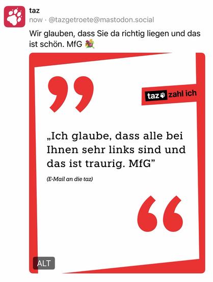 taz
now • @tazgetroete@mastodon.social
Wir glauben, dass Sie da richtig liegen und das ist schön. MfG
99
taz* zahl ich
„Ich glaube, dass alle bei Ihnen sehr links sind und das ist traurig. MfG"
(E-Mail an die taz)🖖