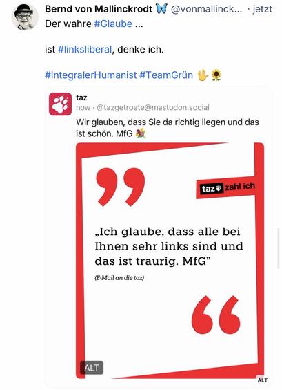 Bernd von Mallinckrodt & @vonmallinck... • jetzt
Der wahre #Glaube ...
ist #linksliberal, denke ich.
#IntegralerHumanist #TeamGrün Mo
taz
now • @tazgetroete@mastodon.social
Wir glauben, dass Sie da richtig liegen und das ist schön. MfG
taz* zahl ich
„Ich glaube, dass alle bei Ihnen sehr links sind und das ist traurig. MfG"
(E-Mail an die taz)
66🖖