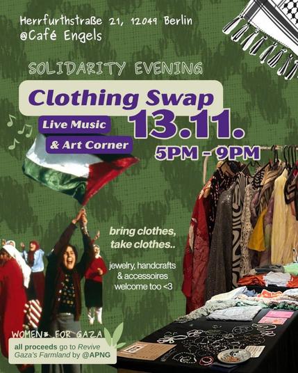 💥Ankündigung! Donnerstag 13.11.2025💥

🇵🇸✌🏾Solidaritätsabend & Kleidertausch für Gaza ✌🏾🇵🇸

Donnerstag, 13.11.2025 | 17:00 Uhr | Café Engels, Herrfurthstraße21, 12049 Berlin

Anreise: U8 Boddinstraße | Bus 166, M43 Herrfurthstraße

📣 Aufruf: https://asanb.noblogs.org/?p=14065 - @women.for.gaza

#b1311 #FreePalästine

Wir machen es wieder 💜
Solidaritätsabend & Kleidertausch für Gaza

Kleidung mitbringen, Kleidung mitnehmen, Musik hören, Kunst teilen und Solidarität mit Gaza zeigen.

Ein Treffen voller Fürsorge, Kreativität und Widerstand.

Programm:

Kleidertausch & Handarbeiten – bring Kleidung mit, nimm Kleidung mit, tausche und unterstütze Gaza durch deine Spenden.

Live-Musik & Kunstwerke – lokale Musiker und Künstler kommen für Palästina zusammen.

Alle Spenden gehen an Revive Gaza's Farmland von @apnorg, das Bauern dabei unterstützt, Samen neu zu pflanzen, Brunnen zu reparieren und durch Bombenangriffe zerstörtes Land wiederherzustellen.

Seit dem sogenannten Waffenstillstand am 10. Oktober wurden mehr als Hunderte Palästinenser in Gaza getötet und Hunderte verletzt, während wichtige Hilfspassagen weiterhin geschlossen bleiben.

Selbst eine kleine Geste bewirkt etwas.

Während wir Druck auf unsere Regierungen ausüben, damit sie handeln, warten wir nicht länger. Wir versammeln uns, teilen und unterstützen, wo immer wir können.

Bring mit, was du kannst. Nimm mit, was du brauchst.
Jede Geste der Solidarität lässt etwas wachsen. 🌱