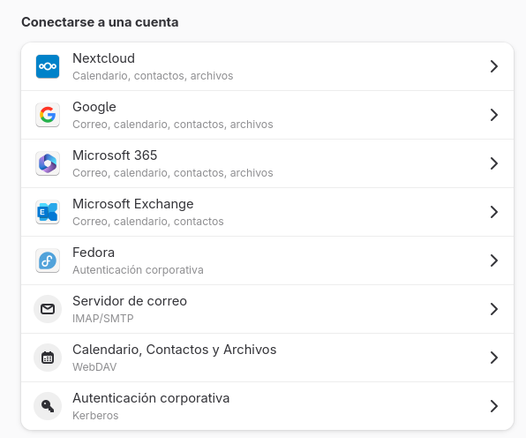 La imagen muestra una ventana del sistema con el título “Conectarse a una cuenta”.
Debajo, aparece una lista de servicios para agregar cuentas con sus respectivos íconos y descripciones.
El orden es el siguiente:

Nextcloud – “Calendario, contactos, archivos”.
Google – “Correo, calendario, contactos, archivos”.
Microsoft 365 – “Correo, calendario, contactos, archivos”.
Microsoft Exchange – “Correo, calendario, contactos”.
Fedora – “Autenticación corporativa”.
Servidor de correo – “IMAP/SMTP”.
Calendario, Contactos y Archivos – “WebDAV”.
Autenticación corporativa – “Kerberos”.

Cada opción tiene un icono a la izquierda (por ejemplo, el logo de Google o Microsoft) y una flecha a la derecha que indica que se puede acceder a su configuración.