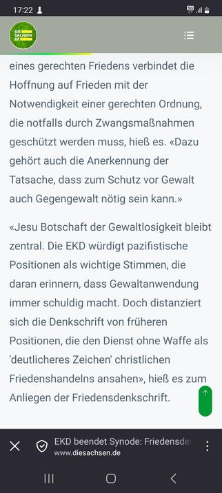 Webseite "die sachsen" mit folgendem Zeitungsauszug: 
Damit schlägt die EKD in der Frage von Krieg und Frieden einen veränderten Kurs ein. Das Leitbild eines gerechten Friedens verbindet die Hoffnung auf Frieden mit der Notwendigkeit einer gerechten Ordnung, die notfalls durch Zwangsmaßnahmen geschützt werden muss, hieß es. «Dazu gehört auch die Anerkennung der Tatsache, dass zum Schutz vor Gewalt auch Gegengewalt nötig sein kann.»

«Jesu Botschaft der Gewaltlosigkeit bleibt zentral. Die EKD würdigt pazifistische Positionen als wichtige Stimmen, die daran erinnern, dass Gewaltanwendung immer schuldig macht. Doch distanziert sich die Denkschrift von früheren Positionen, die den Dienst ohne Waffe als 'deutlicheres Zeichen' christlichen Friedenshandelns ansahen», hieß es zum Anliegen der Friedensdenkschrift.&nbsp;