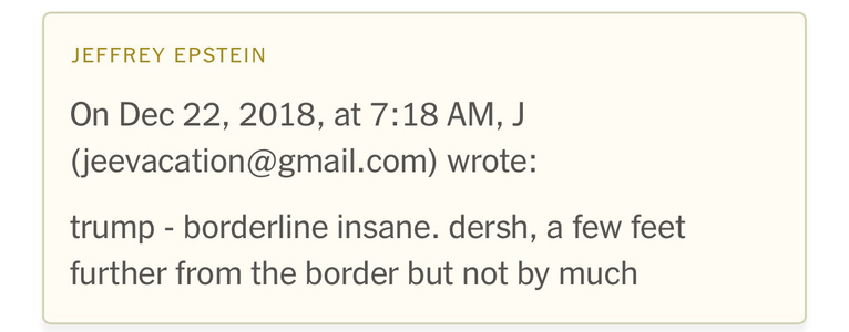 On Dec 22, 2018, at 7:18 AM, J (jeevacation@gmail.com) wrote: trump - borderline insane. dersh, a few feet further from the border but not by much