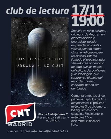 Cartel de color azul marino en el que destaca en la mitad izquierda la portada de Los desposeídos de Ursula K. Le Guin, publicado por Minotauro y en cuya portada sale un planeta y su luna. El texto de la parte superior dice "Club de lectura 17/11, lunes, 19:00" y en la parte central, junto a la portada, dice "Shevek, un físico brillante, originario de Anarres, un planeta aislado y anarquista, decide emprender un insólito viaje al planeta madre Urras, en el que impera un extraño sistema llamado propietariado. Shevek cree por encima de todo que los muros del odio, la desconfianza y las ideologías, que separan su planeta del resto del universo civilizad, deben ser derribados. Comentaremos los cinco primeros capítulos de Los deposeídos. El próximo miércoles 3 de diciembre, los siguientes cinco capítulos. Finalmente, el miércoles 17 de diciembre, el final del libro.". En la parte inferior del cartel está el logo de CNT Madrid con la rojinegra y encima "CNT", la dirección de Gta. de Embajadores 7, presencial, para afiliadas y no afiliadas y "Si necesitas más info, social(arroba)madrid.cnt.es"
