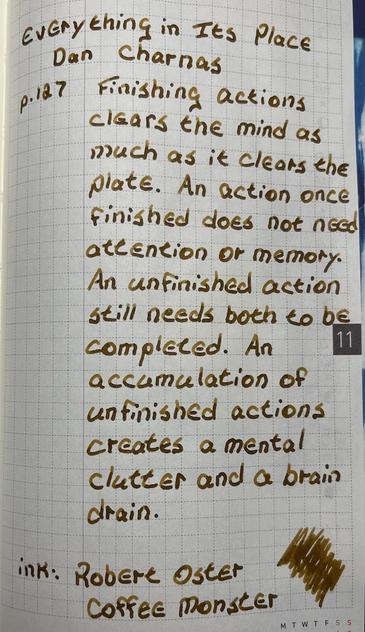 A quote from Everything in its Place by Dan Charnas

“Finishing actions clears the mind as much as it clears the plate. An action once finished does not need attention or memory. An unfinished action still needs both to be completed. An accumulation of unfinished actions creates a mental clutter and a brain drain.”

It is written in a lovely brown ink called Coffee Monster from Robert Oster