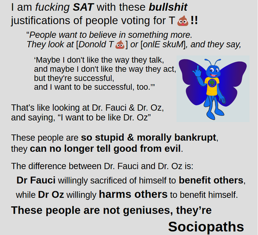 | am fucking SAT with these bullshit
justifications of people voting for T**** !!
“People want to believe in something more.
They look at [Donold T****] or [onlE skuM], and they say,
‘Maybe | don't like the way they talk,
and maybe | don't like the way they act,
but they're successful,
and | want to be successful, too.™
That's like looking at Dr. Fauci & Dr. Oz,
and saying, “l want to be like Dr. Oz”
These people are so stupid & morally bankrupt,
they can no longer tell good from evil.
The difference between Dr. Fauci and Dr. Oz is:
Dr Fauci willingly sacrificed of himself to benefit others,
while Dr Oz willingly harms others to benefit himself.
These people are not geniuses, they're
Sociopaths