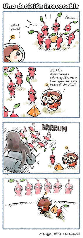 Tira de 4 titulada "una decisión irrevocable". 

En la primera caja se ve a una chica mirando a unos pikmin rojos alrededor de un triángulo rojo, sin decidirse por quién debería cogerlo.
En la segunda caja ella dice "¿estáis discutiendo sobre quién va a transportar este tesoro? ¿y si...?
En la tercera caja un enemigo endemoniado que parece una apisonadora mata a todos los pikmins excepto a uno. La chica está tiesa mirando.
En la cuarta caja se ve a la chica andando con el único pikmin vivo cargando el triángulo, mientras al fondo se ven las almas de los pikmin muertos.