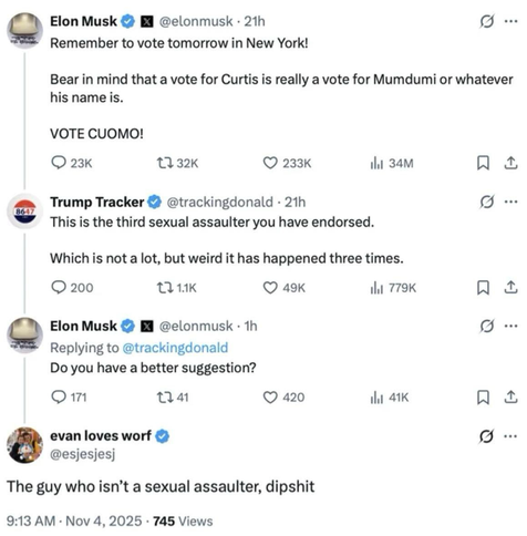 @elonmusk  Remember to vote tomorrow in New York! Bear in mind that a vote for Curtis is really a vote for Mumdumi or whatever his name is. VOTE CUOMO! Trump Tracker @trackingdonald  This is the third sexual assaulter you have endorsed. Which is not a lot, but weird it has happened three times. @elonmusk  Replying to @trackingdonald Do you have a better suggestion? evan loves worf @esjesjesj The guy who isn't a sexual assaulter, dipshit