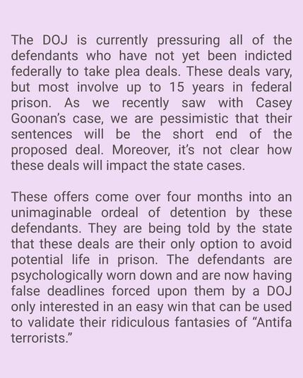 Pink background with text that says:

The DOJ is currently pressuring all of the defendants who have not yet been indicted federally to take plea deals. These deals vary, but most involve up to 15 years in federal prison. As we recently saw with the Casey Goonen case, we are pessimistic that their sentences will be the short end of the proposed deal. Moreover, it’s not clear how these deals will impact the state cases. 

These offers come over four months into an unimaginable ordeal of detention by these defendants. They are being told by the state that these deals are their only option to avoid potential life in prison. The defendants are psychologically worn down and are now having false deadlines forced upon them by a DOJ only interested in an easy win that can be used to validate their ridiculous fantasies of “Antifa terrorists.”