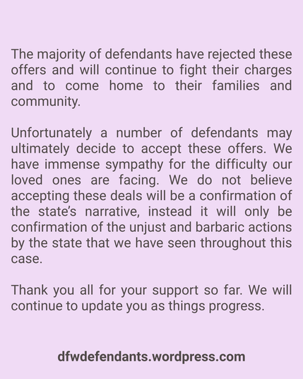 The majority of defendants have rejected these offers and will continue to fight their charges and to come home to their families and community. 

Unfortunately a number of defendants may ultimately decide to accept these offers. We have immense sympathy for the difficulty our loved ones are facing. We do not believe accepting these deals will be a confirmation of the state’s narrative, instead it will only be confirmation of the unjust and barbaric actions by the state that we have seen throughout this case. 

Thank you all for your support so far. We will continue to update you as things progress.

dfwdefendants.wordpress.com